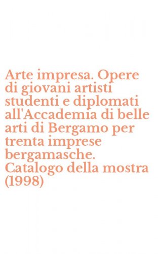 Arte impresa. Opere di giovani artisti studenti e diplomati all'Accademia di belle arti di Bergamo per trenta imprese bergamasche. Catalogo della mostra (1998)