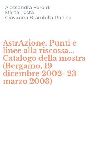 AstrAzione. Punti e linee alla riscossa... Catalogo della mostra (Bergamo, 19 dicembre 2002-23 marzo 2003)