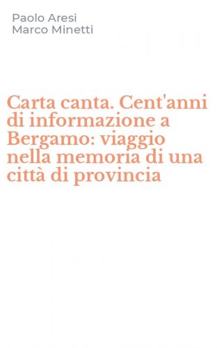 Carta canta. Cent'anni di informazione a Bergamo: viaggio nella memoria di una citt&agrave; di provincia