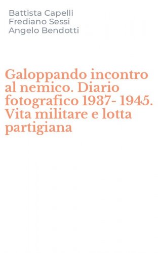 Galoppando incontro al nemico. Diario fotografico 1937-1945. Vita militare e lotta partigiana