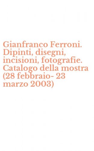 Gianfranco Ferroni. Dipinti, disegni, incisioni, fotografie. Catalogo della mostra (28 febbraio-23 marzo 2003)