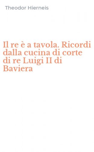 Il re &egrave; a tavola. Ricordi dalla cucina di corte di re Luigi II di Baviera