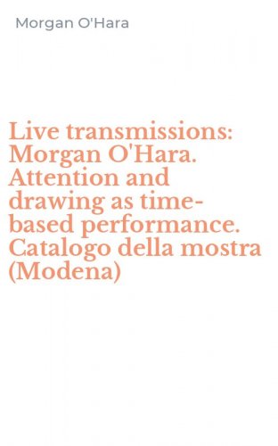Live transmissions: Morgan O'Hara. Attention and drawing as time-based performance. Catalogo della mostra (Modena)