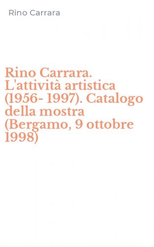 Rino Carrara. L'attivit&agrave; artistica (1956-1997). Catalogo della mostra (Bergamo, 9 ottobre 1998)