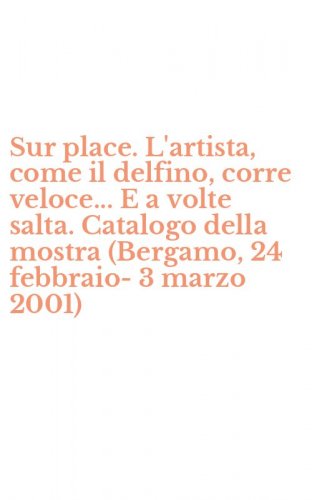 Sur place. L'artista, come il delfino, corre veloce... E a volte salta. Catalogo della mostra (Bergamo, 24 febbraio-3 marzo 2001)