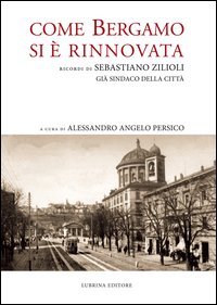 Come Bergamo si &egrave; rinnovata. Ricordi di Sebastiano Zilioli, gi&agrave; sindaco della cit&agrave;