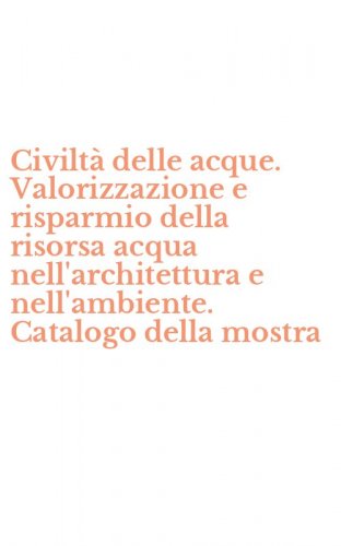 Civilt&agrave; delle acque. Valorizzazione e risparmio della risorsa acqua nell'architettura e nell'ambiente. Catalogo della mostra