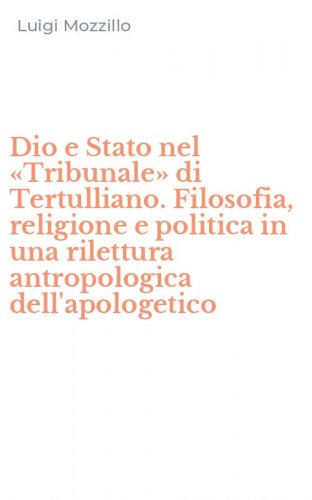 Dio e Stato nel &laquo;Tribunale&raquo; di Tertulliano. Filosofia, religione e politica in una rilettura antropologica dell'apologetico