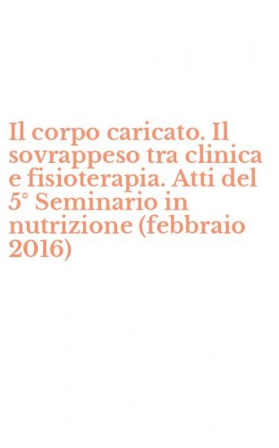 Il corpo caricato. Il sovrappeso tra clinica e fisioterapia. Atti del 5&deg; Seminario in nutrizione (febbraio 2016)
