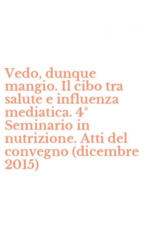 Vedo, dunque mangio. Il cibo tra salute e influenza mediatica. 4&deg; Seminario in nutrizione. Atti del convegno (dicembre 2015)