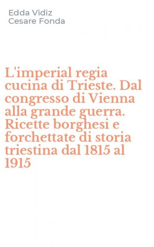 L'imperial regia cucina di Trieste. Dal congresso di Vienna alla grande guerra. Ricette borghesi e forchettate di storia triestina dal 1815 al 1915