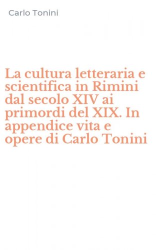 La cultura letteraria e scientifica in Rimini dal secolo XIV ai primordi del XIX. In appendice vita e opere di Carlo Tonini