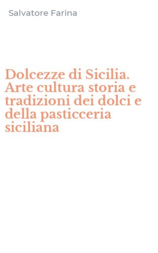 Dolcezze di Sicilia. Arte cultura storia e tradizioni dei dolci e della pasticceria siciliana