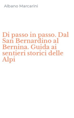 Di passo in passo. Dal San Bernardino al Bernina. Guida ai sentieri storici delle Alpi