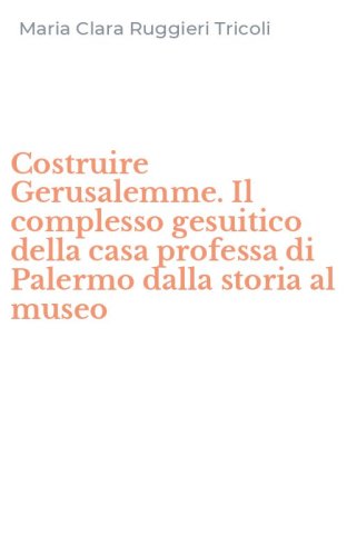 Costruire Gerusalemme. Il complesso gesuitico della casa professa di Palermo dalla storia al museo