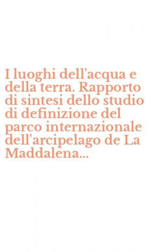 I luoghi dell'acqua e della terra. Rapporto di sintesi dello studio di definizione del parco internazionale dell'arcipelago de La Maddalena...