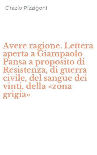 Avere ragione. Lettera aperta a Giampaolo Pansa a proposito di Resistenza, di guerra civile, del sangue dei vinti, della &laquo;zona grigia&raquo;