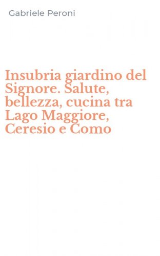 Insubria giardino del Signore. Salute, bellezza, cucina tra Lago Maggiore, Ceresio e Como