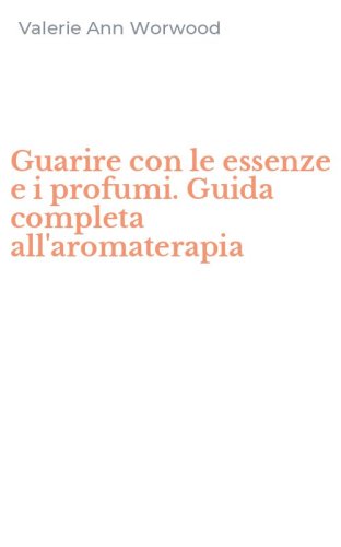 Guarire con le essenze e i profumi. Guida completa all'aromaterapia