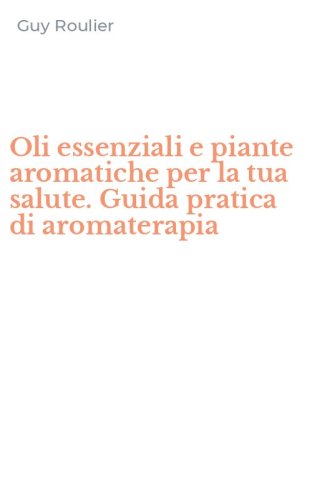 Oli essenziali e piante aromatiche per la tua salute. Guida pratica di aromaterapia