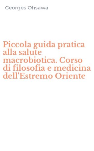 Piccola guida pratica alla salute macrobiotica. Corso di filosofia e medicina dell'Estremo Oriente
