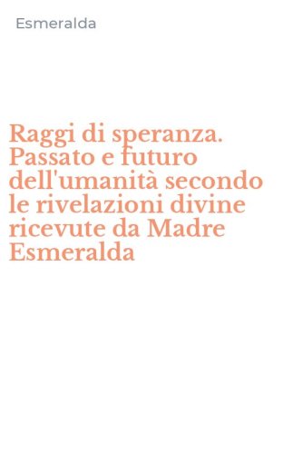 Raggi di speranza. Passato e futuro dell'umanit&agrave; secondo le rivelazioni divine ricevute da Madre Esmeralda
