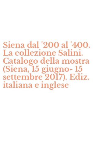 Siena dal '200 al '400. La collezione Salini. Catalogo della mostra (Siena, 15 giugno-15 settembre 2017). Ediz. italiana e inglese