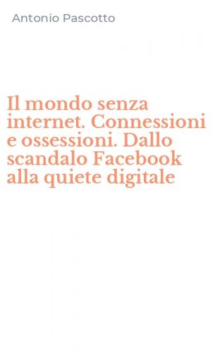 Il mondo senza internet. Connessioni e ossessioni. Dallo scandalo Facebook alla quiete digitale