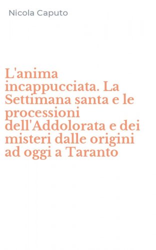 L'anima incappucciata. La Settimana santa e le processioni dell'Addolorata e dei misteri dalle origini ad oggi a Taranto