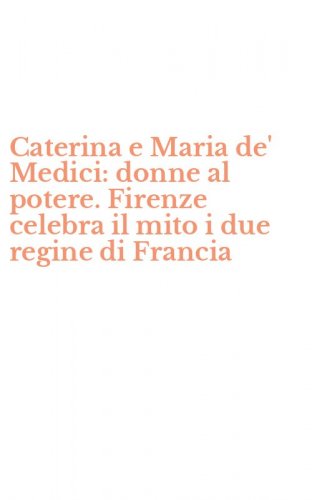 Caterina e Maria de' Medici: donne al potere. Firenze celebra il mito i due regine di Francia