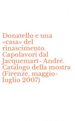 Donatello e una &laquo;casa&raquo; del rinascimento. Capolavori dal Jacquemart-Andr&eacute;. Catalogo della mostra (Firenze, maggio-luglio 2007)