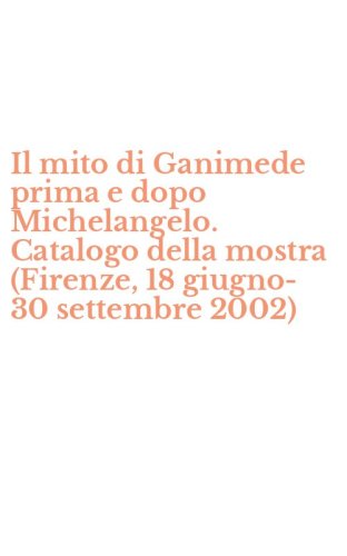 Il mito di Ganimede prima e dopo Michelangelo. Catalogo della mostra (Firenze, 18 giugno-30 settembre 2002)