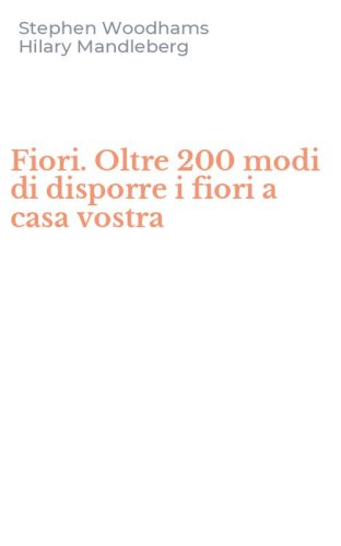 Fiori. Oltre 200 modi di disporre i fiori a casa vostra