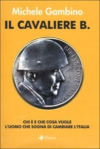 Il cavaliere B. Chi &egrave; e che cosa vuole l'uomo che sogna di cambiare l'Italia