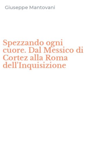 Spezzando ogni cuore. Dal Messico di Cortez alla Roma dell'Inquisizione