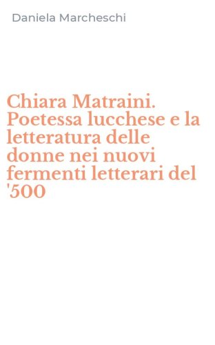 Chiara Matraini. Poetessa lucchese e la letteratura delle donne nei nuovi fermenti letterari del '500
