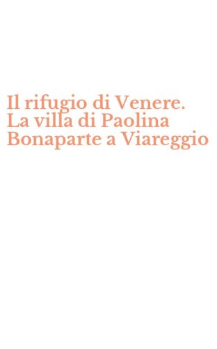 Il rifugio di Venere. La villa di Paolina Bonaparte a Viareggio