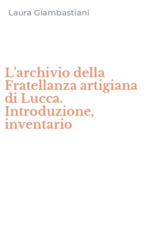 L'archivio della Fratellanza artigiana di Lucca. Introduzione, inventario