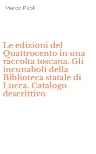 Le edizioni del Quattrocento in una raccolta toscana. Gli incunaboli della Biblioteca statale di Lucca. Catalogo descrittivo