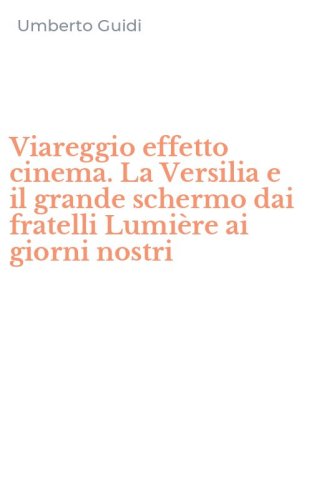 Viareggio effetto cinema. La Versilia e il grande schermo dai fratelli Lumi&egrave;re ai giorni nostri