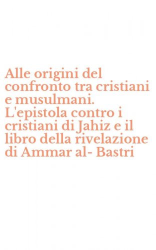 Alle origini del confronto tra cristiani e musulmani. L'epistola contro i cristiani di Jahiz e il libro della rivelazione di Ammar al-Bastri