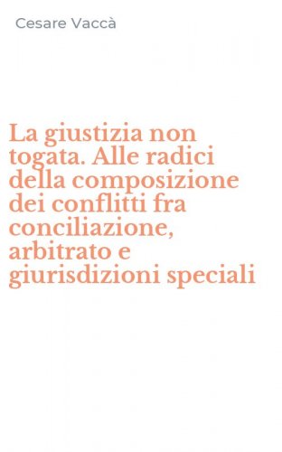 La giustizia non togata. Alle radici della composizione dei conflitti fra conciliazione, arbitrato e giurisdizioni speciali