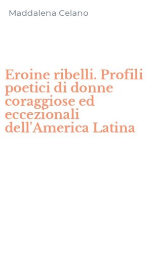 Eroine ribelli. Profili poetici di donne coraggiose ed eccezionali dell'America Latina