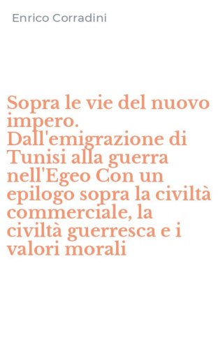 Sopra le vie del nuovo impero. Dall'emigrazione di Tunisi alla guerra nell'Egeo Con un epilogo sopra la civilt&agrave; commerciale, la civilt&agrave; guerresca e i valori morali