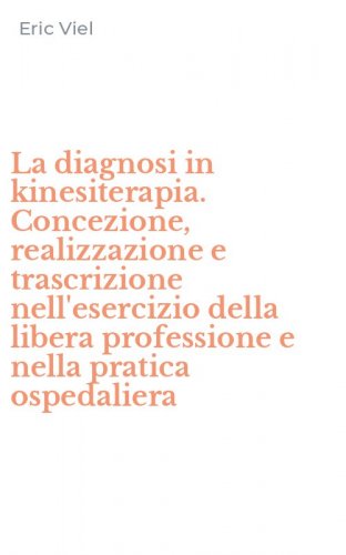 La diagnosi in kinesiterapia. Concezione, realizzazione e trascrizione nell'esercizio della libera professione e nella pratica ospedaliera