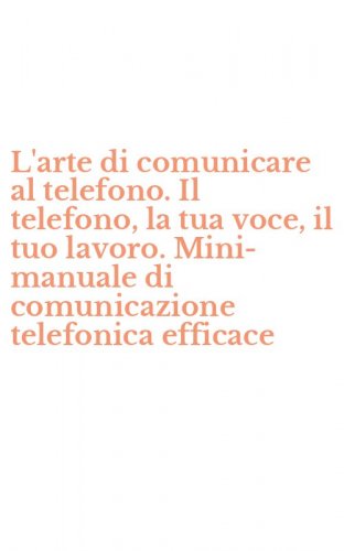 L'arte di comunicare al telefono. Il telefono, la tua voce, il tuo lavoro. Mini-manuale di comunicazione telefonica efficace