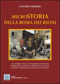 Microstoria della Roma dei rioni. Un affresco della vita romana nei secoli attraverso l'analisi di personaggi, luoghi, vicende, tradizioni, aneddoti e curiosit&agrave;