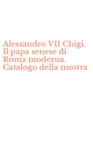 Alessandro VII Chigi. Il papa senese di Roma moderna. Catalogo della mostra