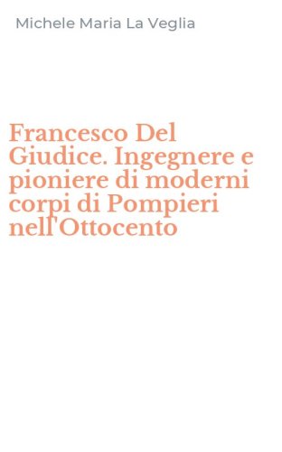 Francesco Del Giudice. Ingegnere e pioniere di moderni corpi di Pompieri nell'Ottocento