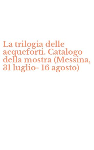 La trilogia delle acqueforti. Catalogo della mostra (Messina, 31 luglio-16 agosto)